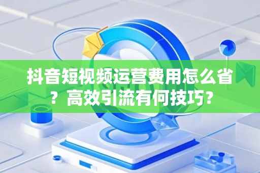抖音短视频运营费用怎么省？高效引流有何技巧？